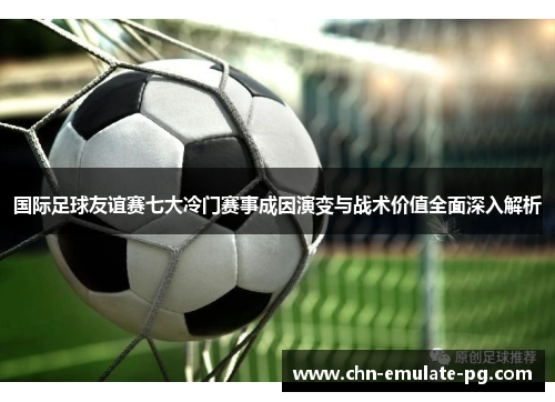 国际足球友谊赛七大冷门赛事成因演变与战术价值全面深入解析