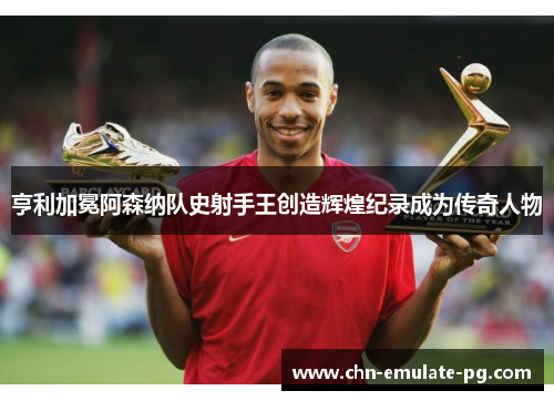 亨利加冕阿森纳队史射手王创造辉煌纪录成为传奇人物 亨利加冕阿森纳队史射手王创造辉煌纪录成为传奇人物