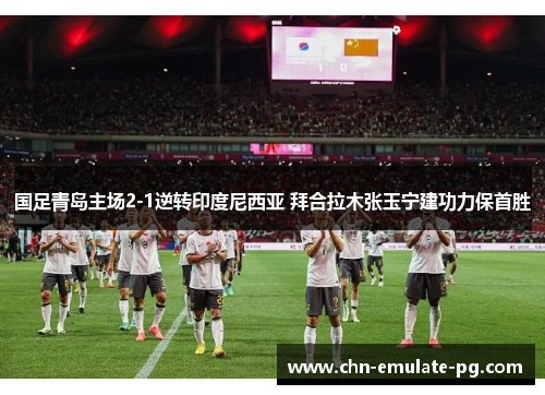 国足青岛主场2-1逆转印度尼西亚 拜合拉木张玉宁建功力保首胜 国足青岛主场2-1逆转印度尼西亚 拜合拉木张玉宁建功力保首胜