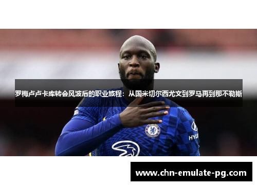 罗梅卢卢卡库转会风波后的职业旅程：从国米切尔西尤文到罗马再到那不勒斯