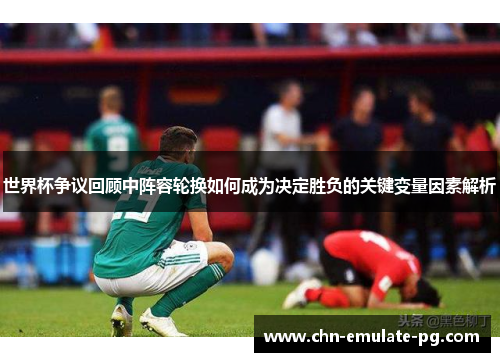 世界杯争议回顾中阵容轮换如何成为决定胜负的关键变量因素解析