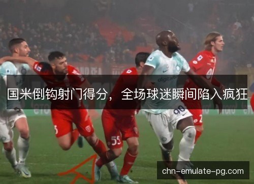 国米倒钩射门得分，全场球迷瞬间陷入疯狂